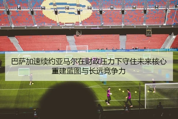 巴萨加速续约亚马尔在财政压力下守住未来核心重建蓝图与长远竞争力